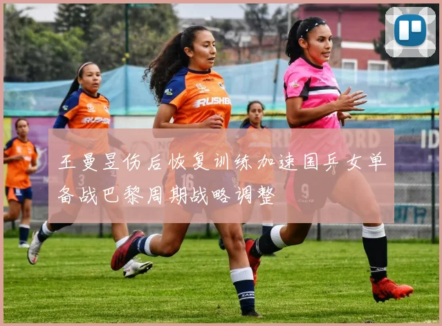 王曼昱伤后恢复训练加速国乒女单备战巴黎周期战略调整