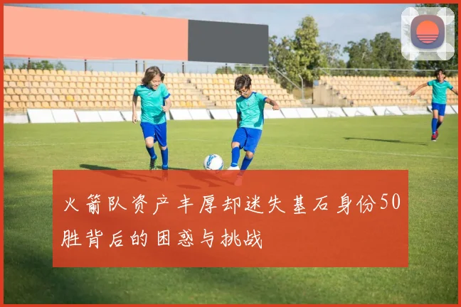 火箭队资产丰厚却迷失基石身份50胜背后的困惑与挑战