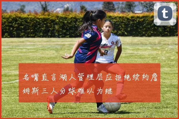名嘴直言湖人管理层应拒绝续约詹姆斯三人分球难以为继