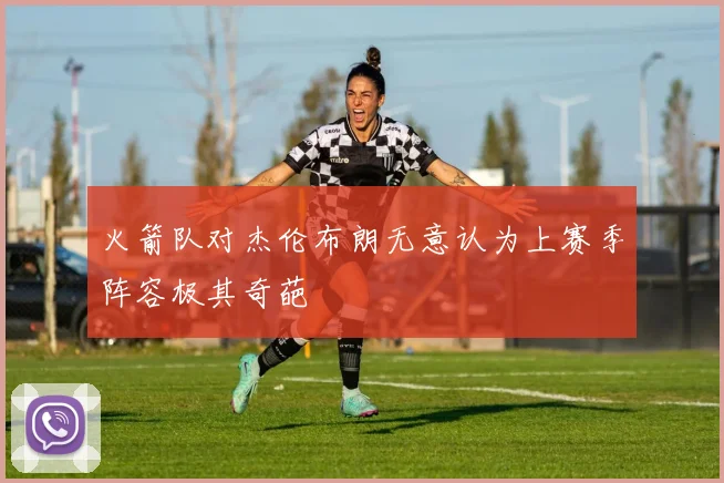 火箭队对杰伦布朗无意认为上赛季阵容极其奇葩