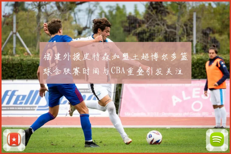 福建外援皮特森加盟土超博尔多篮球会联赛时间与CBA重叠引发关注