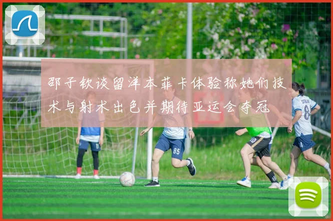 邵子钦谈留洋本菲卡体验称她们技术与射术出色并期待亚运会夺冠