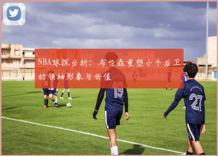 NBA球探分析：布伦森重塑小个后卫的领袖形象与价值