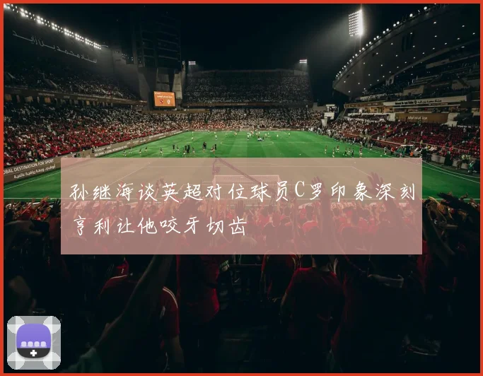 孙继海谈英超对位球员C罗印象深刻亨利让他咬牙切齿