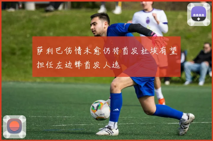 萨利巴伤情未愈仍将首发杜埃有望担任左边锋首发人选