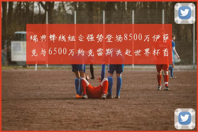 瑞典锋线组合强势登场8500万伊萨克与6500万约克雷斯共赴世界杯首秀