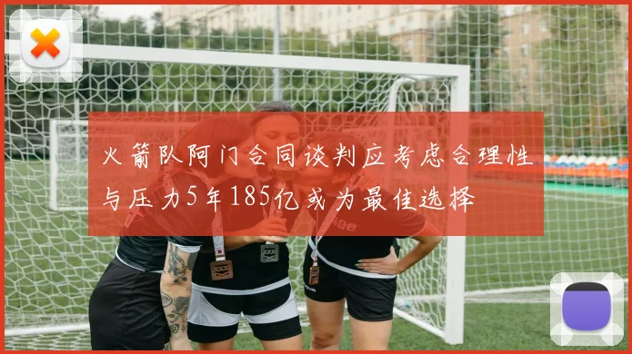 火箭队阿门合同谈判应考虑合理性与压力5年185亿或为最佳选择