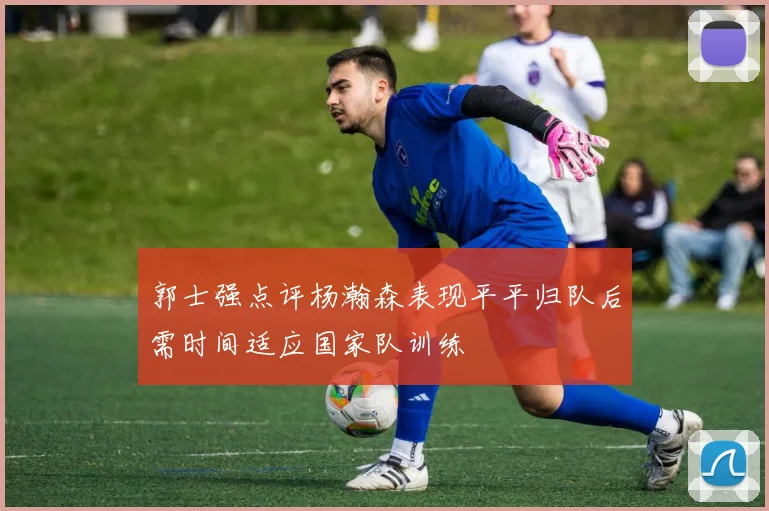 郭士强点评杨瀚森表现平平归队后需时间适应国家队训练