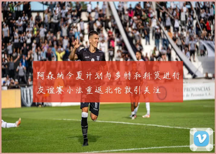 阿森纳今夏计划与多特和科莫进行友谊赛小法重返北伦敦引关注